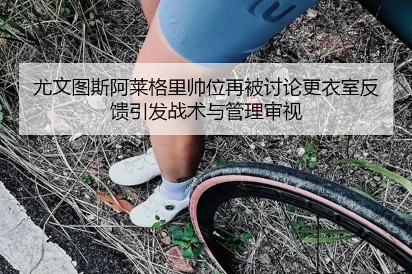尤文图斯阿莱格里帅位再被讨论更衣室反馈引发战术与管理审视