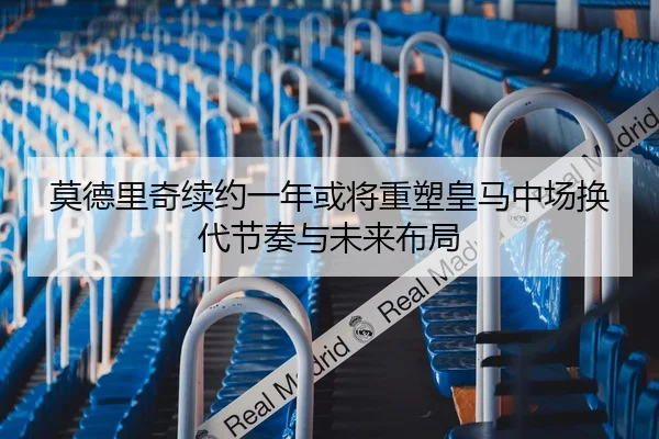 莫德里奇续约一年或将重塑皇马中场换代节奏与未来布局