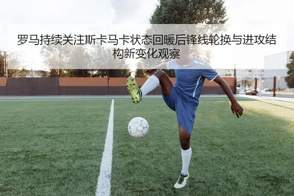 罗马持续关注斯卡马卡状态回暖后锋线轮换与进攻结构新变化观察