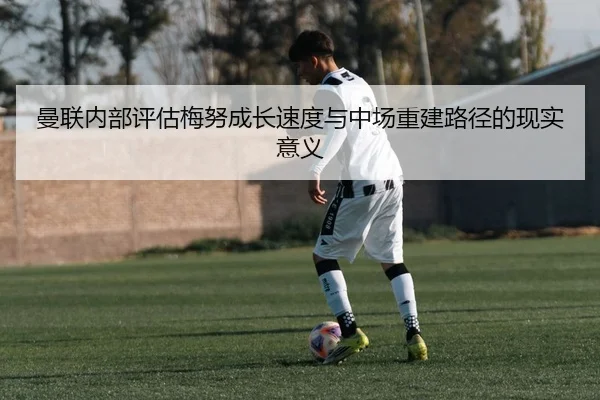 曼联内部评估梅努成长速度与中场重建路径的现实意义